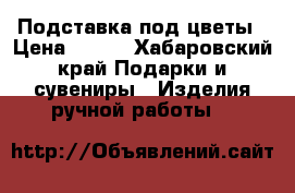 Подставка под цветы › Цена ­ 800 - Хабаровский край Подарки и сувениры » Изделия ручной работы   